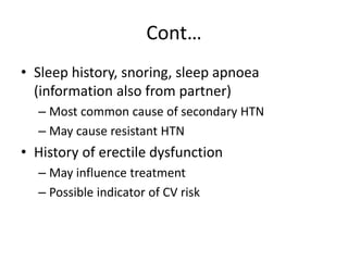 Cont…
• Sleep history, snoring, sleep apnoea
(information also from partner)
– Most common cause of secondary HTN
– May cause resistant HTN
• History of erectile dysfunction
– May influence treatment
– Possible indicator of CV risk
 