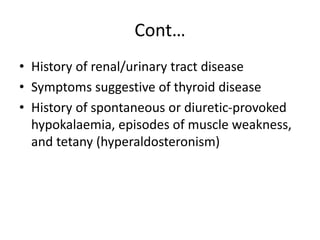 Cont…
• History of renal/urinary tract disease
• Symptoms suggestive of thyroid disease
• History of spontaneous or diuretic-provoked
hypokalaemia, episodes of muscle weakness,
and tetany (hyperaldosteronism)
 