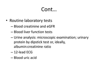 Cont…
• Routine laboratory tests
– Blood creatinine and eGFR
– Blood liver function tests
– Urine analysis: microscopic examination; urinary
protein by dipstick test or, ideally,
albumin:creatinine ratio
– 12-lead ECG
– Blood uric acid
 