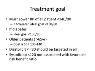 Treatment goal
• Must Lower BP of all patient <140/90
– If tolerated ideal goal <130/80
• If diabetes
– Ideal goal <130/80
• Older patients ( >65yr)
– Goal is SBP 130-140
• Diastolic BP <80 should be targeted in all
• Systolic bp <120 not associated with favorable
risk benefit ratio
 