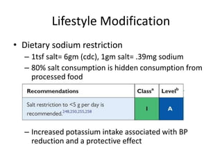 Lifestyle Modification
• Dietary sodium restriction
– 1tsf salt= 6gm (cdc), 1gm salt= .39mg sodium
– 80% salt consumption is hidden consumption from
processed food
– Increased potassium intake associated with BP
reduction and a protective effect
 