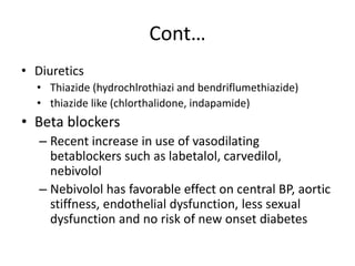 Cont…
• Diuretics
• Thiazide (hydrochlrothiazi and bendriflumethiazide)
• thiazide like (chlorthalidone, indapamide)
• Beta blockers
– Recent increase in use of vasodilating
betablockers such as labetalol, carvedilol,
nebivolol
– Nebivolol has favorable effect on central BP, aortic
stiffness, endothelial dysfunction, less sexual
dysfunction and no risk of new onset diabetes
 