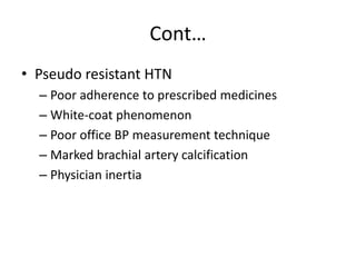 Cont…
• Pseudo resistant HTN
– Poor adherence to prescribed medicines
– White-coat phenomenon
– Poor office BP measurement technique
– Marked brachial artery calcification
– Physician inertia
 