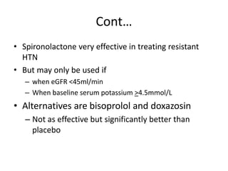 Cont…
• Spironolactone very effective in treating resistant
HTN
• But may only be used if
– when eGFR <45ml/min
– When baseline serum potassium >4.5mmol/L
• Alternatives are bisoprolol and doxazosin
– Not as effective but significantly better than
placebo
 