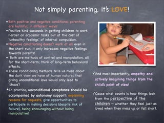 Not simply parenting, it’s LOVE!
• Both positive and negative conditional parenting
  are harmful, in different ways!
• Positive kind succeeds in getting children to work
  harder on academic tasks but at the cost of
  ‘unhealthy feelings’ of internal compulsion.
• Negative conditioning doesn’t work at all even in
  the short run; it only increases negative feelings
  towards parents!
• Both are methods of control and manipulation, all
  for the short-term; think of long-term behavioral
  effects.
• These conditioning methods tells us more about
                                                       ✓And most importantly, empathy and
  the dark view we have of human nature; that
  giving unconditional love would only lead to          actively imagining things from the
  ‘chaos’!                                              child’s point of view!
★In practice, unconditional acceptance should be
                                                       ✓Cause what counts is how things look
 accompanied by autonomy support: explaining
 reasons for requests, give opportunities to            from the perspective of the
 participate in making decisions (despite risk of       children — whether they feel just as
 failure), being encouraging without being              loved when they mess up or fall short.
 manipulative!
 