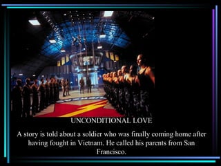 UNCONDITIONAL LOVE A story is told about a soldier who was finally coming home after having fought in Vietnam. He called his parents from San Francisco. 
