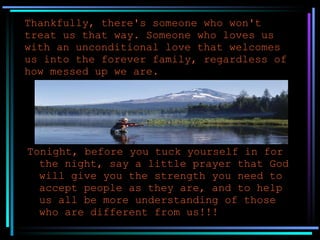 Thankfully, there's someone who won't treat us that way. Someone who loves us with an unconditional love that welcomes us into the forever family, regardless of how messed up we are. Tonight, before you tuck yourself in for the night, say a little prayer that God will give you the strength you need to accept people as they are, and to help us all be more understanding of those who are different from us!!! 