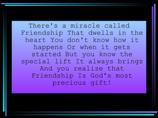 There's a miracle called Friendship That dwells in the heart You don't know how it happens Or when it gets started But you know the special lift It always brings And you realize that Friendship Is God's most precious gift! 