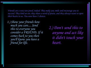 Friends are a very rare jewel, indeed. They make you smile and encourage you to succeed. They lend an ear, they share a word of praise, and they always want to open their hearts to us. You now have 2 choices. 1.) Show your friends how much you care.... Send this to everyone you consider a FRIEND. If it comes back to you then you'll know you have a friend for life. 2.) Don't send this to anyone and act like it didn't touch your heart. 
