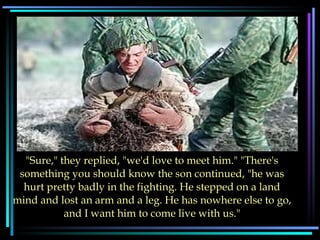 "Sure," they replied, "we'd love to meet him." "There's something you should know the son continued, "he was hurt pretty badly in the fighting. He stepped on a land mind and lost an arm and a leg. He has nowhere else to go, and I want him to come live with us."                                                                                                     