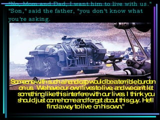 "No, Mom and Dad, I want him to live with us." "Son," said the father, "you don't know what you're asking.   Someone with such a handicap would be a terrible burden on us.  We have our own lives to live, and we can't let something like this interfere with our lives. I think you should just come home and forget about this guy. He'll find a way to live  on his own." 