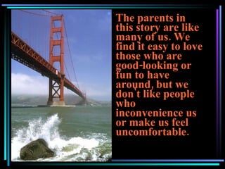The parents in this story are like many of us. We find it easy to love those who are good-looking or fun to have around, but we don't like people who inconvenience us or make us feel uncomfortable. 
