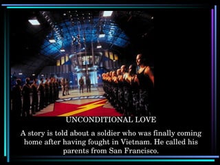 UNCONDITIONAL LOVE A story is told about a soldier who was finally coming home after having fought in Vietnam. He called his parents from San Francisco. 