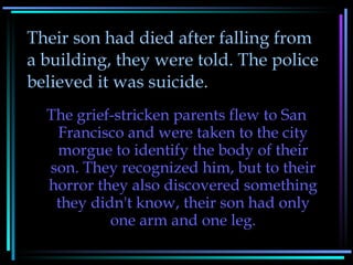 Their son had died after falling from a building, they were told. The police believed it was suicide. The grief-stricken parents flew to San Francisco and were taken to the city morgue to identify the body of their son. They recognized him, but to their horror they also discovered something they didn't know, their son had only one arm and one leg. 