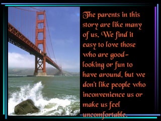 The parents in this story are like many of us. We find it easy to love those who are good-looking or fun to have around, but we don't like people who inconvenience us or make us feel uncomfortable. 