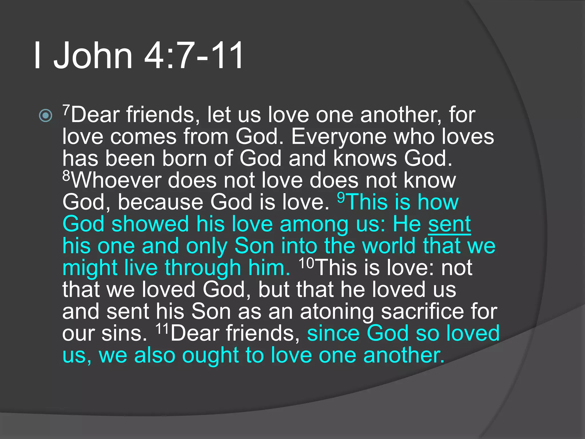 I John 4:7-117Dear friends, let us love one another, for love comes from God. Everyone who loves has been born of God and knows God. 8Whoever does not love does not know God, because God is love. 9This is how God showed his love among us: He sent his one and only Son into the world that we might live through him. 10This is love: not that we loved God, but that he loved us and sent his Son as an atoning sacrifice for our sins. 11Dear friends, since God so loved us, we also ought to love one another.