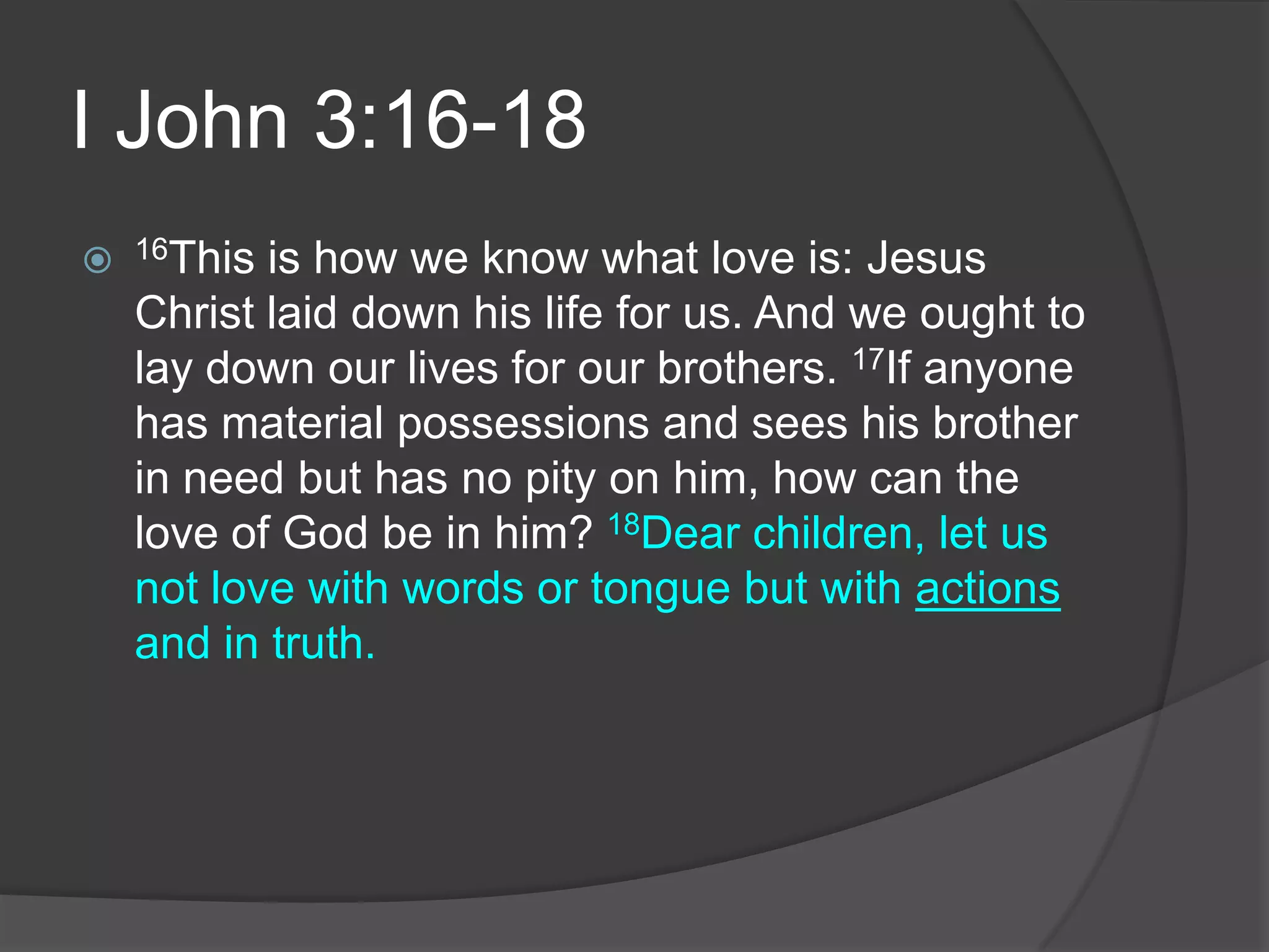I John 3:16-1816This is how we know what love is: Jesus Christ laid down his life for us. And we ought to lay down our lives for our brothers. 17If anyone has material possessions and sees his brother in need but has no pity on him, how can the love of God be in him? 18Dear children, let us not love with words or tongue but with actions and in truth.