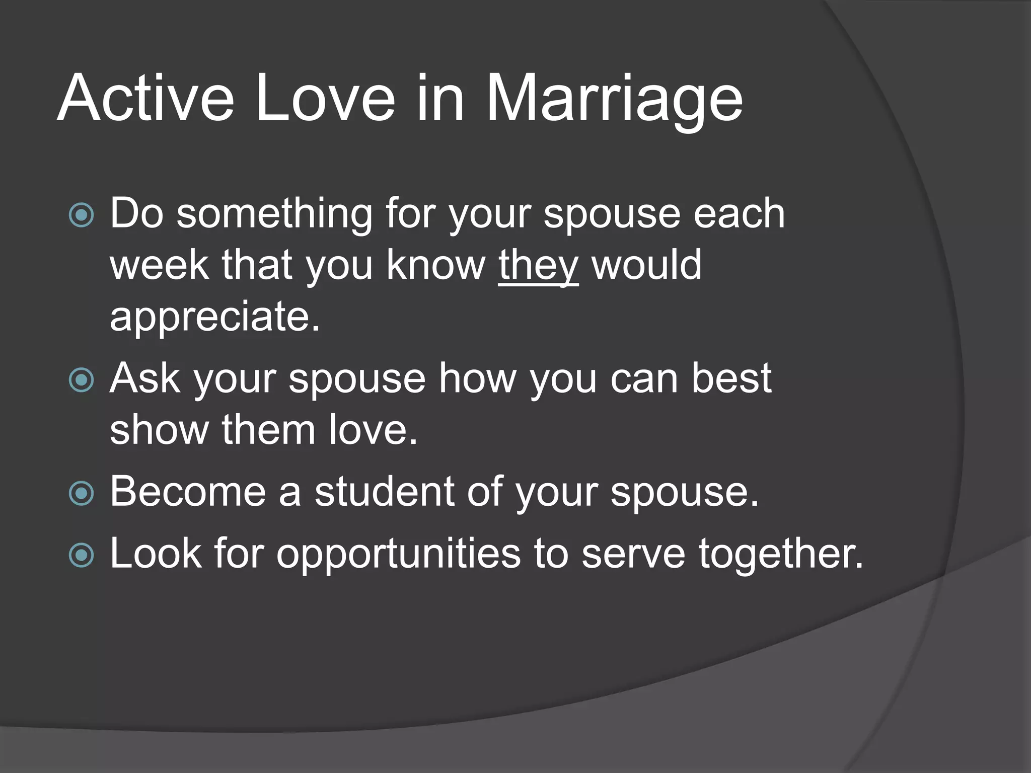Active Love in MarriageDo something for your spouse each week that you know they would appreciate.Ask your spouse how you can best show them love.Become a student of your spouse.Look for opportunities to serve together.
