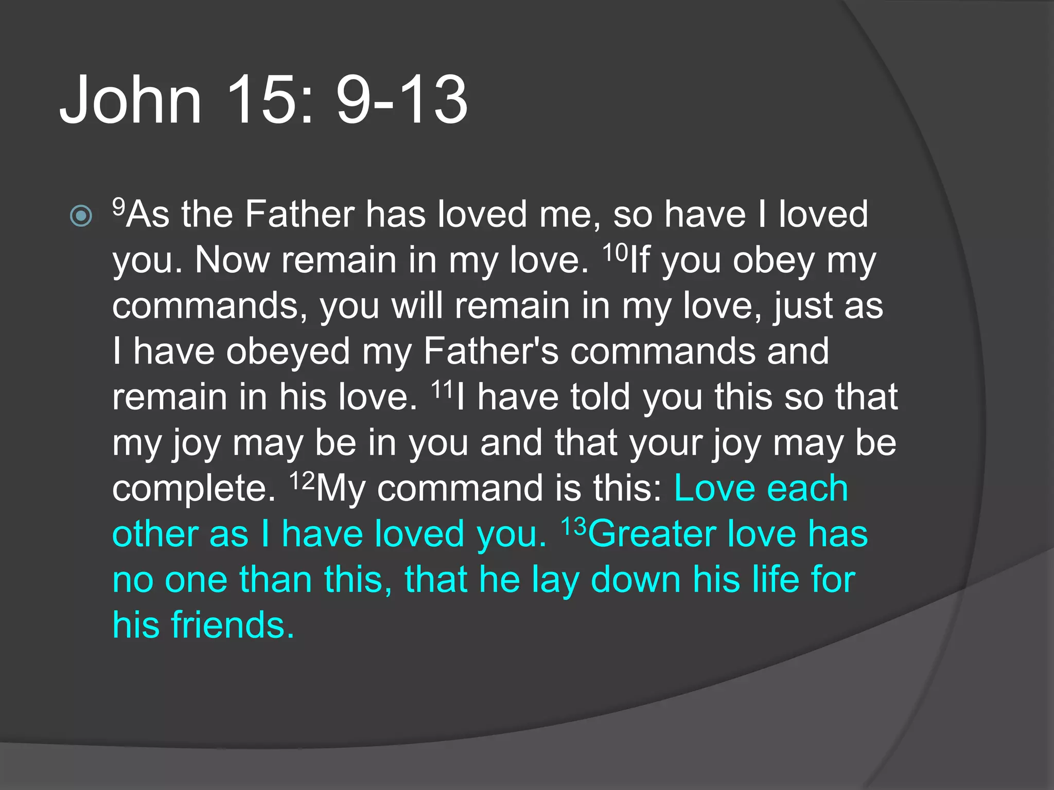 John 15: 9-139As the Father has loved me, so have I loved you. Now remain in my love. 10If you obey my commands, you will remain in my love, just as I have obeyed my Father's commands and remain in his love. 11I have told you this so that my joy may be in you and that your joy may be complete. 12My command is this: Love each other as I have loved you. 13Greater love has no one than this, that he lay down his life for his friends.