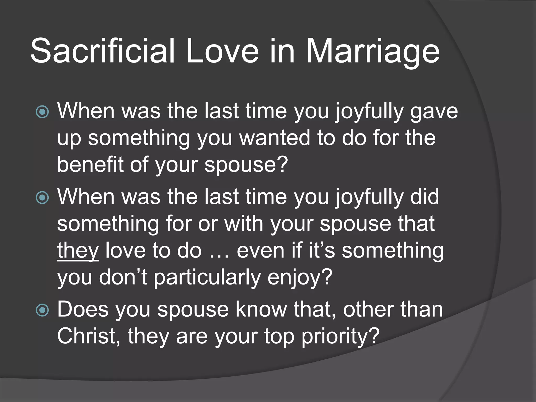Sacrificial Love in MarriageWhen was the last time you joyfully gave up something you wanted to do for the benefit of your spouse?When was the last time you joyfully did something for or with your spouse that they love to do … even if it’s something you don’t particularly enjoy?Does you spouse know that, other than Christ, they are your top priority?