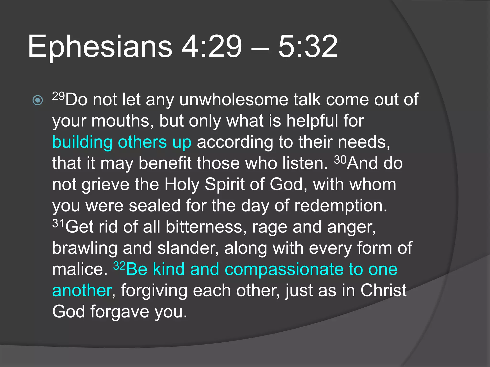 Ephesians 4:29 – 5:3229Do not let any unwholesome talk come out of your mouths, but only what is helpful for building others up according to their needs, that it may benefit those who listen. 30And do not grieve the Holy Spirit of God, with whom you were sealed for the day of redemption. 31Get rid of all bitterness, rage and anger, brawling and slander, along with every form of malice. 32Be kind and compassionate to one another, forgiving each other, just as in Christ God forgave you.