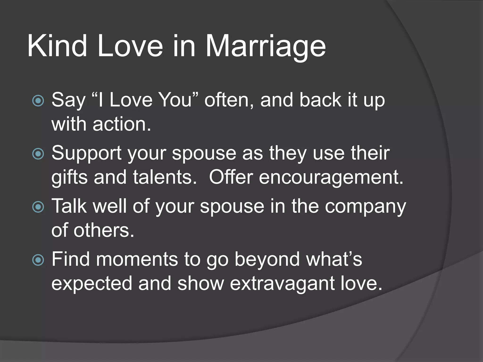 Kind Love in MarriageSay “I Love You” often, and back it up with action.Support your spouse as they use their gifts and talents.  Offer encouragement.Talk well of your spouse in the company of others.Find moments to go beyond what’s expected and show extravagant love.