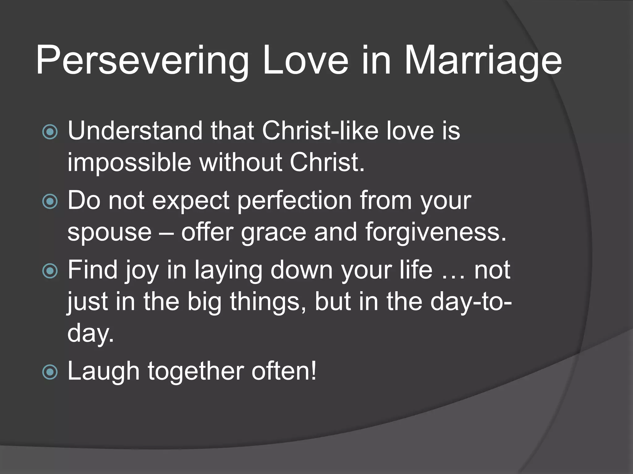Persevering Love in MarriageUnderstand that Christ-like love is impossible without Christ.Do not expect perfection from your spouse – offer grace and forgiveness.Find joy in laying down your life … not just in the big things, but in the day-to-day.Laugh together often!