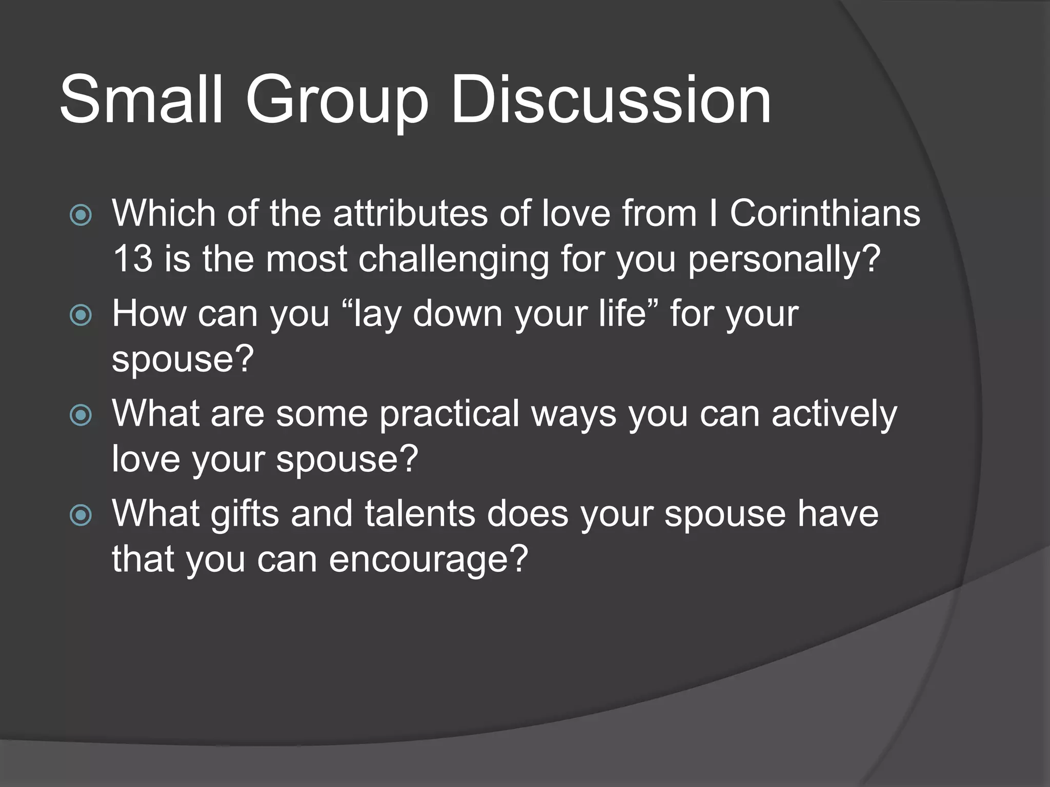 Small Group DiscussionWhich of the attributes of love from I Corinthians 13 is the most challenging for you personally?How can you “lay down your life” for your spouse?What are some practical ways you can actively love your spouse?What gifts and talents does your spouse have that you can encourage?