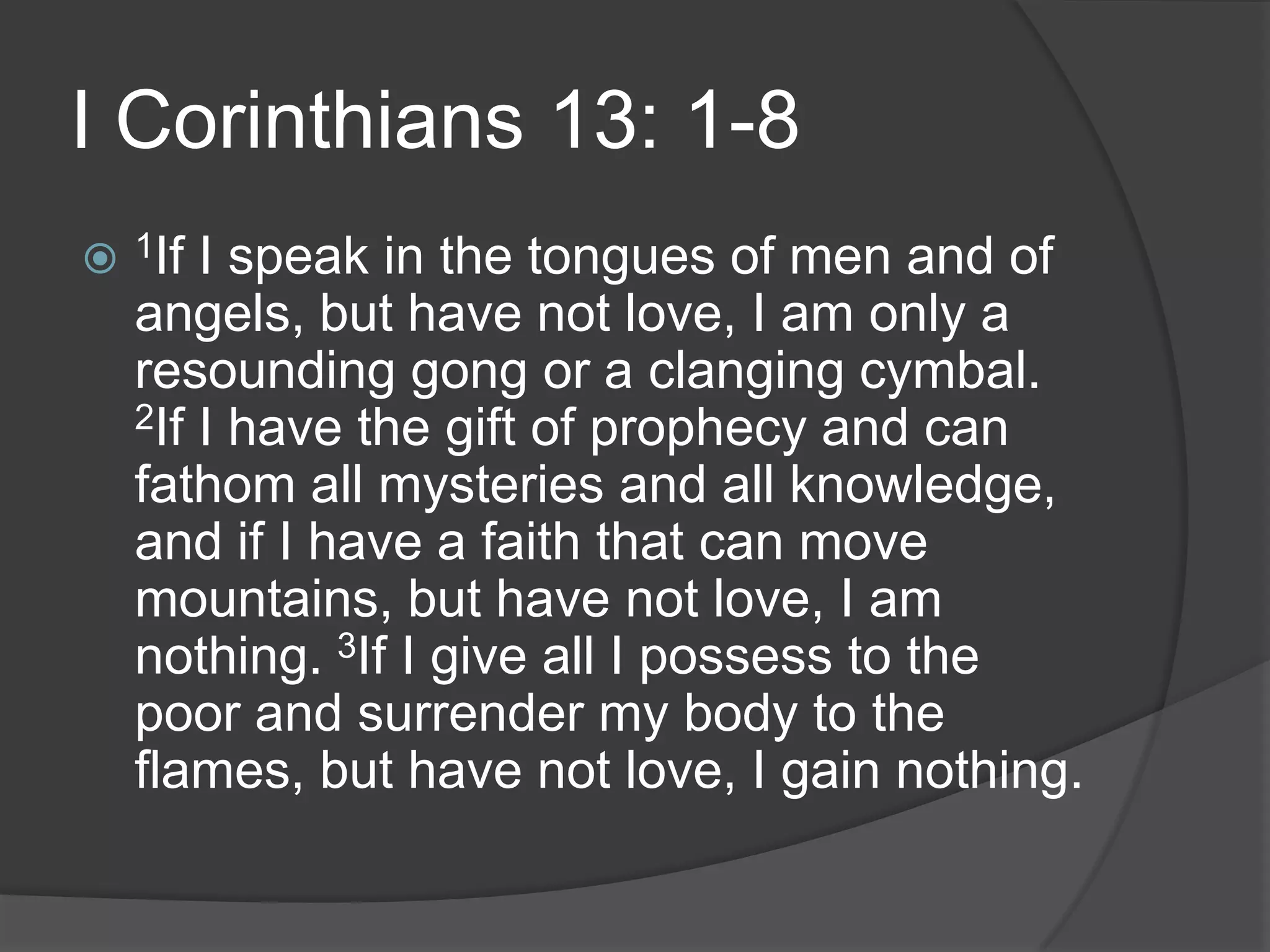 I Corinthians 13: 1-81If I speak in the tongues of men and of angels, but have not love, I am only a resounding gong or a clanging cymbal. 2If I have the gift of prophecy and can fathom all mysteries and all knowledge, and if I have a faith that can move mountains, but have not love, I am nothing. 3If I give all I possess to the poor and surrender my body to the flames, but have not love, I gain nothing.