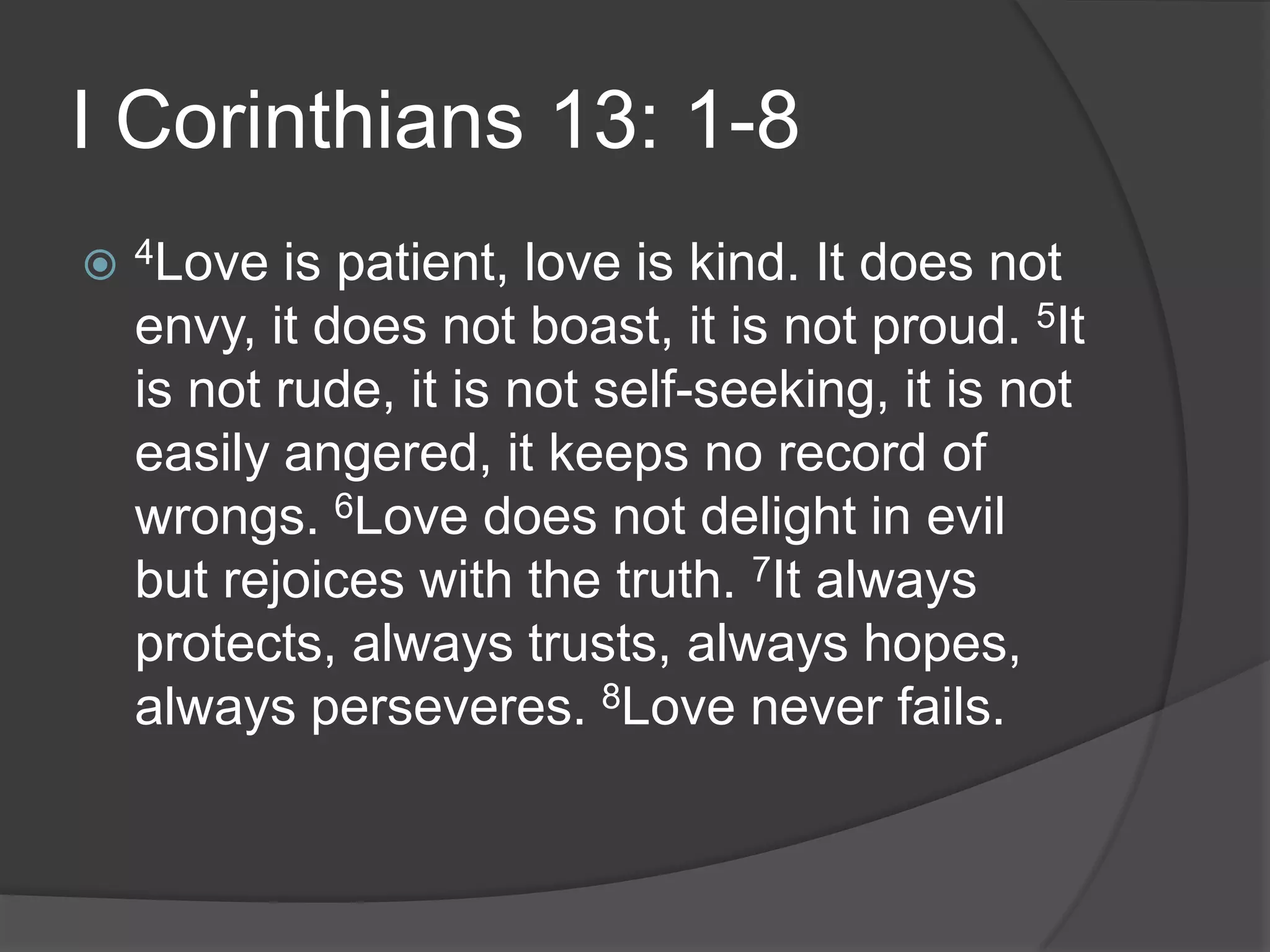 I Corinthians 13: 1-84Love is patient, love is kind. It does not envy, it does not boast, it is not proud. 5It is not rude, it is not self-seeking, it is not easily angered, it keeps no record of wrongs. 6Love does not delight in evil but rejoices with the truth. 7It always protects, always trusts, always hopes, always perseveres. 8Love never fails.