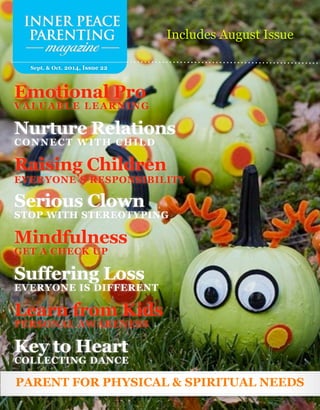 Sept. & Oct. 2014, Issue 22
PARENT FOR PHYSICAL & SPIRITUAL NEEDS
Includes August Issue
Emotional Pro
VALUABLE LEARNING
Nurture Relations
CONNECT WITH CHILD
Raising Children
EVERYONE’S RESPONSIBILITY
Serious Clown
STOP WITH STEREOTYPING
Mindfulness
GET A CHECK UP
Suffering Loss
EVERYONE IS DIFFERENT
Learn from Kids
PERSONAL AWARENESS
Key to Heart
COLLECTING DANCE
 