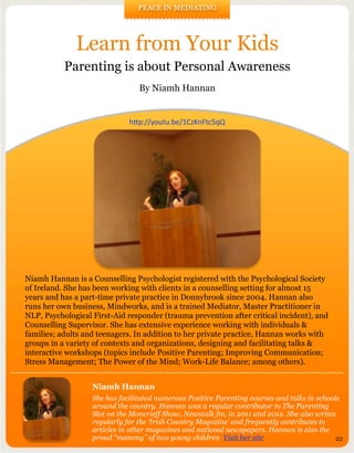 Learn from Your Kids
Parenting is about Personal Awareness
By Niamh Hannan
Niamh Hannan
She has facilitated numerous Positive Parenting courses and talks in schools
around the country. Hannan was a regular contributor to The Parenting
Slot on the Moncrieff Show, Newstalk fm, in 2011 and 2012. She also writes
regularly for the ‘Irish Country Magazine’ and frequently contributes to
articles in other magazines and national newspapers. Hannan is also the
proud “mammy” of two young children Visit her site
PEACE IN MEDIATING
22
Niamh Hannan is a Counselling Psychologist registered with the Psychological Society
of Ireland. She has been working with clients in a counselling setting for almost 15
years and has a part-time private practice in Donnybrook since 2004. Hannan also
runs her own business, Mindworks, and is a trained Mediator, Master Practitioner in
NLP, Psychological First-Aid responder (trauma prevention after critical incident), and
Counselling Supervisor. She has extensive experience working with individuals &
families; adults and teenagers. In addition to her private practice, Hannan works with
groups in a variety of contexts and organizations, designing and facilitating talks &
interactive workshops (topics include Positive Parenting; Improving Communication;
Stress Management; The Power of the Mind; Work-Life Balance; among others).
h"p://youtu.be/1CzKnFtc5qQ
 