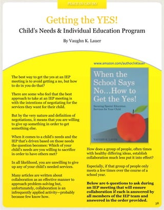 Getting the YES!
Child’s Needs & Individual Education Program
By Vaughn K. Lauer
The best way to get the yes at an IEP
meeting is to avoid getting a no, but how
to do in you do that?
There are some who feel that the best
approach to take at an IEP meeting is
with the intentions of negotiating for the
services they want for their child.
But by the very nature and definition of
negotiations, it means that you are willing
to give up something in order to get
something else.
When it comes to a child’s needs and the
IEP that’s driven based on those needs
the question becomes: Which of your
child’s needs are you willing to sacrifice
in order to have others met?
In all likelihood, you are unwilling to give
up any of your child’s needed services.
Many articles are written about
collaboration as an effective manner to
approach problem-solving but,
unfortunately, collaboration is an
infrequently applied activity—probably
because few know how.
How does a group of people, often times
with healthy differing ideas, establish
collaboration much less put it into effect?
Especially, if that group of people only
meets a few times over the course of a
school year.
Below are 6 questions to ask during
an IEP meeting that will ensure
collaboration if each is answered by
all members of the IEP team and
answered in the order provided.
PEACE IN CAN DO
38
www.amazon.com/author/vklauer
 