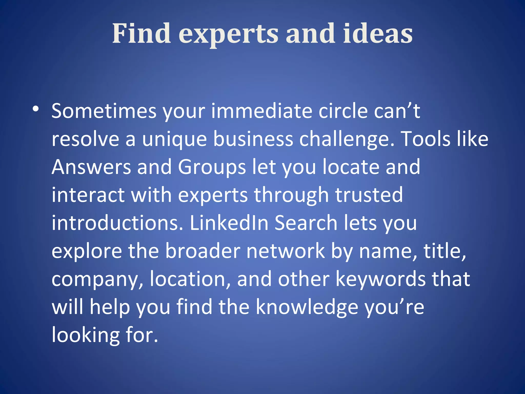 Find experts and ideas

• Sometimes your immediate circle can’t
  resolve a unique business challenge. Tools like
  Answers and Groups let you locate and
  interact with experts through trusted
  introductions. LinkedIn Search lets you
  explore the broader network by name, title,
  company, location, and other keywords that
  will help you find the knowledge you’re
  looking for.
 