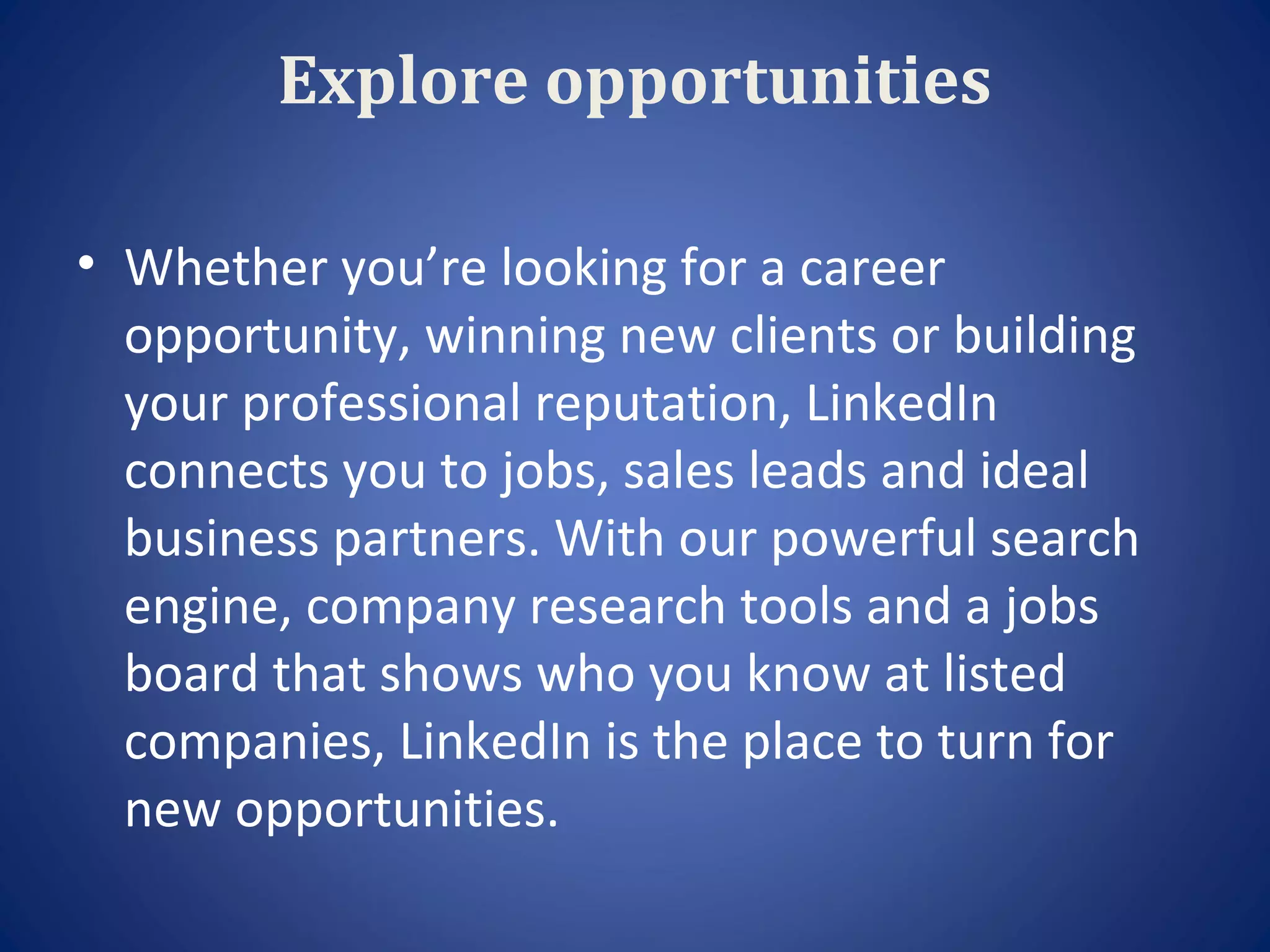 Explore opportunities

• Whether you’re looking for a career
  opportunity, winning new clients or building
  your professional reputation, LinkedIn
  connects you to jobs, sales leads and ideal
  business partners. With our powerful search
  engine, company research tools and a jobs
  board that shows who you know at listed
  companies, LinkedIn is the place to turn for
  new opportunities.
 