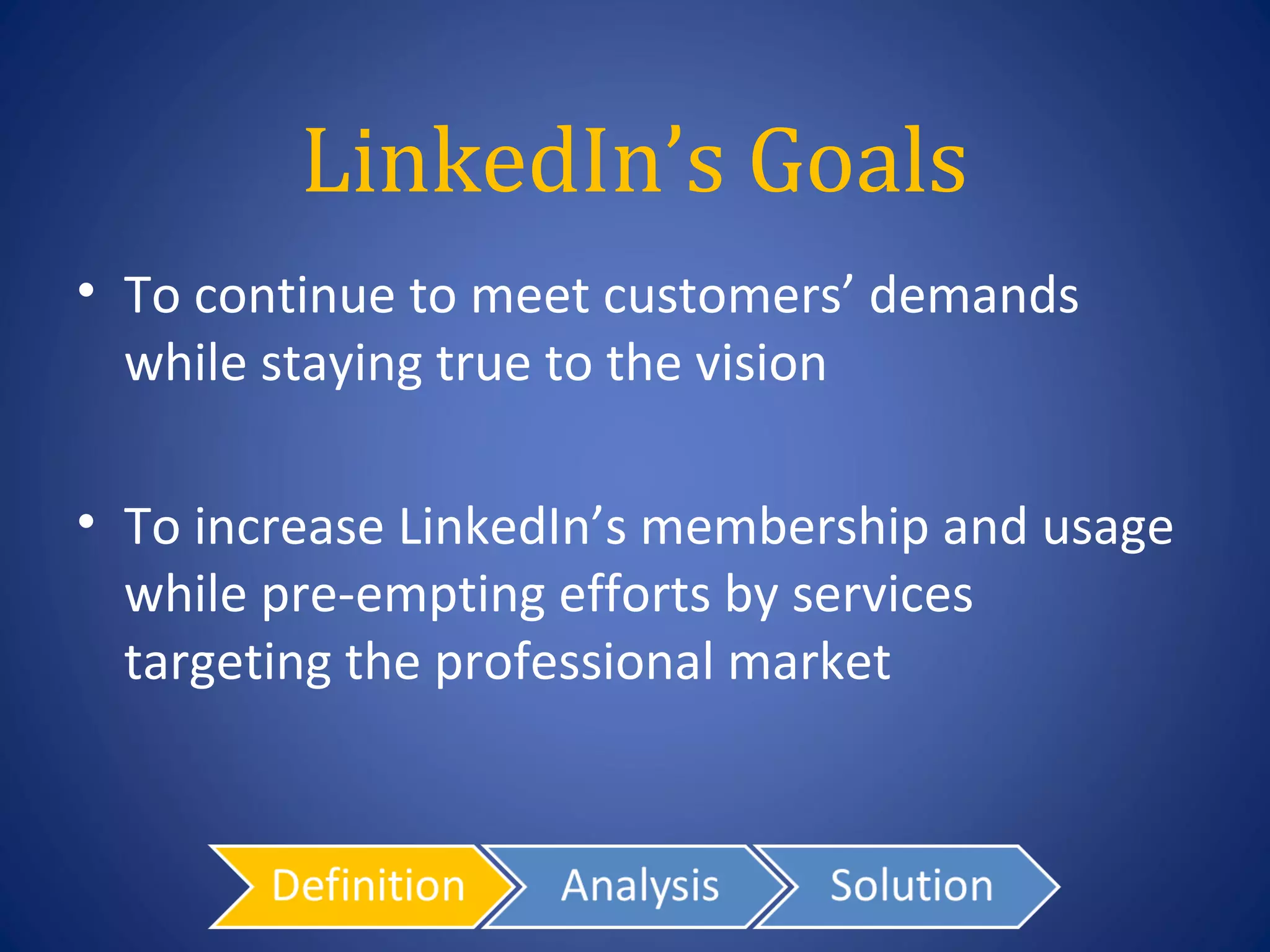LinkedIn’s Goals
• To continue to meet customers’ demands
  while staying true to the vision

• To increase LinkedIn’s membership and usage
  while pre-empting efforts by services
  targeting the professional market
 