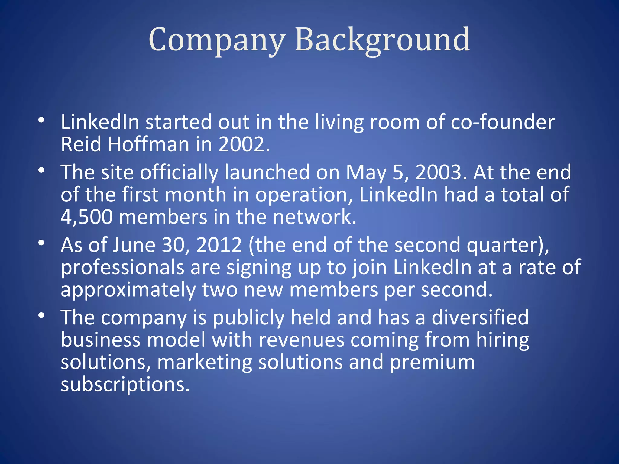 Company Background

• LinkedIn started out in the living room of co-founder
  Reid Hoffman in 2002.
• The site officially launched on May 5, 2003. At the end
  of the first month in operation, LinkedIn had a total of
  4,500 members in the network.
• As of June 30, 2012 (the end of the second quarter),
  professionals are signing up to join LinkedIn at a rate of
  approximately two new members per second.
• The company is publicly held and has a diversified
  business model with revenues coming from hiring
  solutions, marketing solutions and premium
  subscriptions.
 