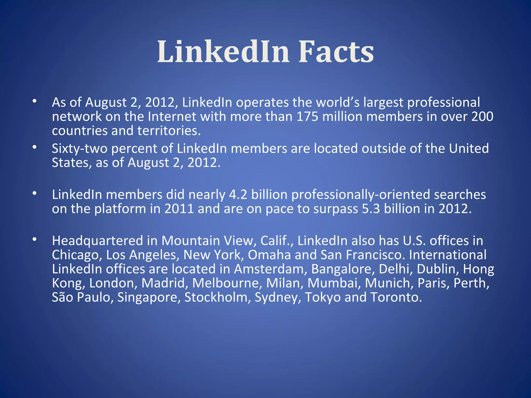 LinkedIn Facts
•   As of August 2, 2012, LinkedIn operates the world’s largest professional
    network on the Internet with more than 175 million members in over 200
    countries and territories.
•   Sixty-two percent of LinkedIn members are located outside of the United
    States, as of August 2, 2012.

•   LinkedIn members did nearly 4.2 billion professionally-oriented searches
    on the platform in 2011 and are on pace to surpass 5.3 billion in 2012.

•   Headquartered in Mountain View, Calif., LinkedIn also has U.S. offices in
    Chicago, Los Angeles, New York, Omaha and San Francisco. International
    LinkedIn offices are located in Amsterdam, Bangalore, Delhi, Dublin, Hong
    Kong, London, Madrid, Melbourne, Milan, Mumbai, Munich, Paris, Perth,
    São Paulo, Singapore, Stockholm, Sydney, Tokyo and Toronto.
 