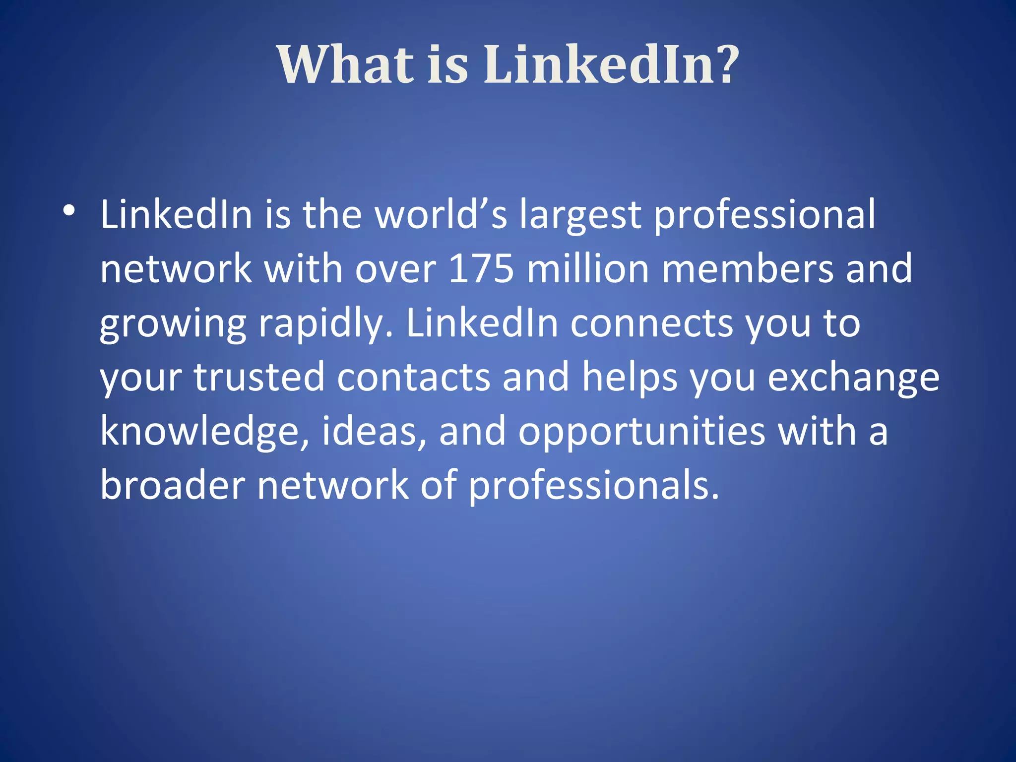 What is LinkedIn?

• LinkedIn is the world’s largest professional
  network with over 175 million members and
  growing rapidly. LinkedIn connects you to
  your trusted contacts and helps you exchange
  knowledge, ideas, and opportunities with a
  broader network of professionals.
 