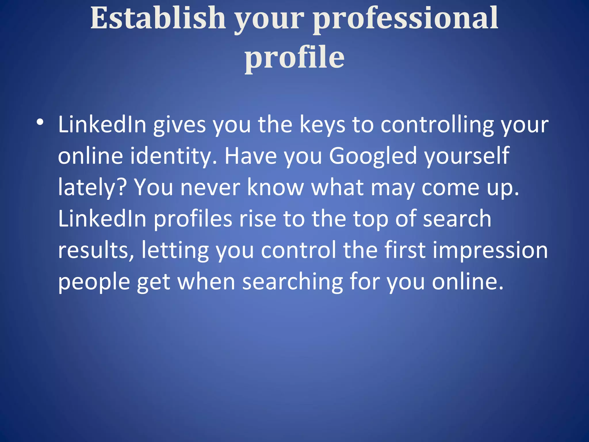 Establish your professional
                profile
• LinkedIn gives you the keys to controlling your
  online identity. Have you Googled yourself
  lately? You never know what may come up.
  LinkedIn profiles rise to the top of search
  results, letting you control the first impression
  people get when searching for you online.
 