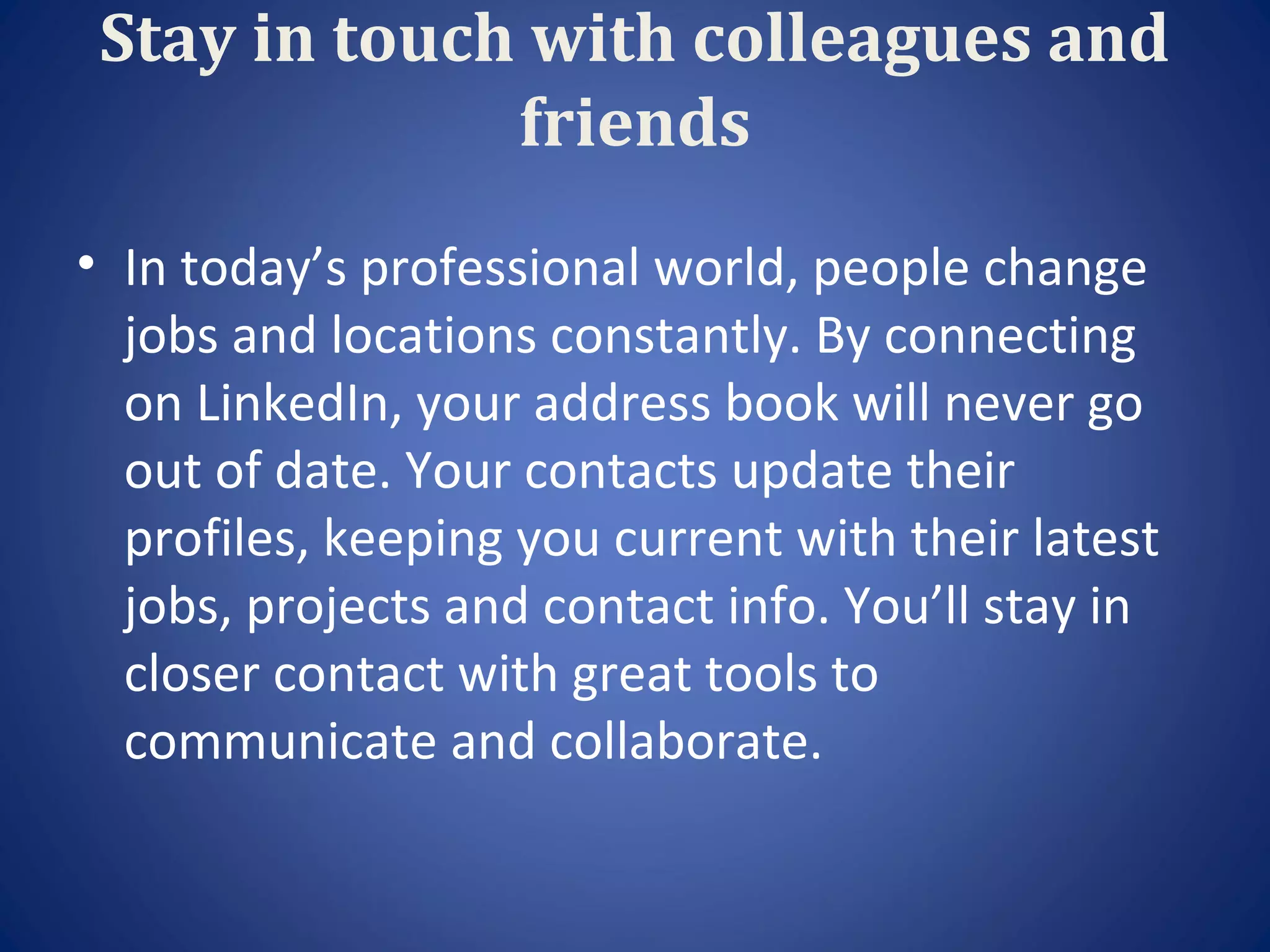 Stay in touch with colleagues and
              friends
• In today’s professional world, people change
  jobs and locations constantly. By connecting
  on LinkedIn, your address book will never go
  out of date. Your contacts update their
  profiles, keeping you current with their latest
  jobs, projects and contact info. You’ll stay in
  closer contact with great tools to
  communicate and collaborate.
 