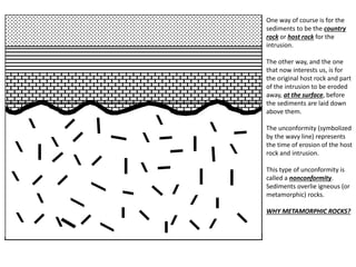 One way of course is for the
sediments to be the country
rock or host rock for the
intrusion.
The other way, and the one
that now interests us, is for
the original host rock and part
of the intrusion to be eroded
away, at the surface, before
the sediments are laid down
above them.
The unconformity (symbolized
by the wavy line) represents
the time of erosion of the host
rock and intrusion.
This type of unconformity is
called a nonconformity.
Sediments overlie igneous (or
metamorphic) rocks.
WHY METAMORPHIC ROCKS?
 