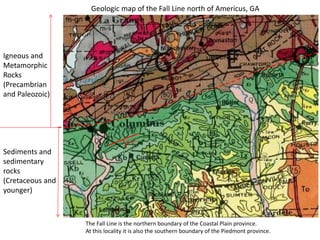 1-2°
Igneous and
Metamorphic
Rocks
(Precambrian
and Paleozoic)
Sediments and
sedimentary
rocks
(Cretaceous and
younger)
Geologic map of the Fall Line north of Americus, GA
The Fall Line is the northern boundary of the Coastal Plain province.
At this locality it is also the southern boundary of the Piedmont province.
 