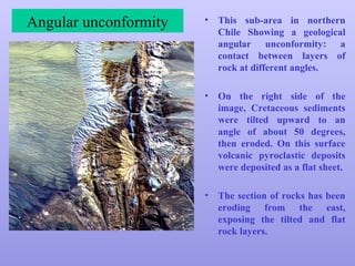 Angular unconformity • This sub-area in northern
Chile Showing a geological
angular unconformity: a
contact between layers of
rock at different angles.
• On the right side of the
image, Cretaceous sediments
were tilted upward to an
angle of about 50 degrees,
then eroded. On this surface
volcanic pyroclastic deposits
were deposited as a flat sheet.
• The section of rocks has been
eroding from the east,
exposing the tilted and flat
rock layers.
 