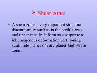  Shear zone:
• A shear zone is very important structural
disconformity surface in the earth’s crust
and upper mantle. It form as a response to
inhomogenous deformation partitioning
strain into planer or curviplaner high strain
zone .
 