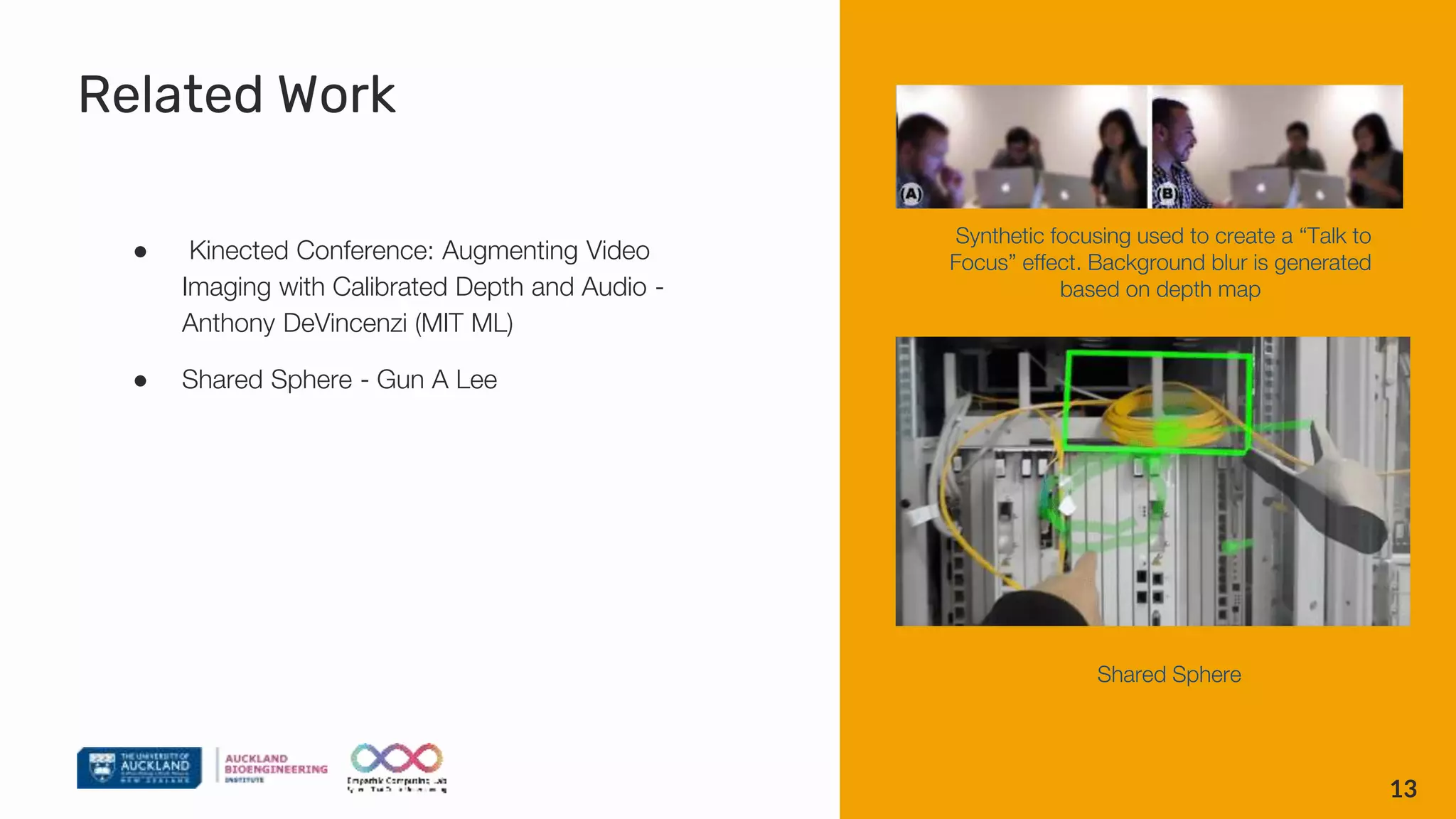 Related Work
● Kinected Conference: Augmenting Video
Imaging with Calibrated Depth and Audio -
Anthony DeVincenzi (MIT ML)
● Shared Sphere - Gun A Lee
13
Synthetic focusing used to create a “Talk to
Focus” effect. Background blur is generated
based on depth map
Shared Sphere
 