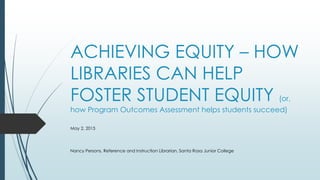 ACHIEVING EQUITY – HOW
LIBRARIES CAN HELP
FOSTER STUDENT EQUITY (or,
how Program Outcomes Assessment helps students succeed)
May 2, 2015
Nancy Persons, Reference and Instruction Librarian, Santa Rosa Junior College
 