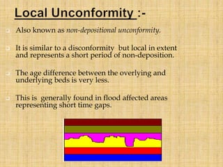  Also known as non-depositional unconformity.
 It is similar to a disconformity but local in extent
and represents a short period of non-deposition.
 The age difference between the overlying and
underlying beds is very less.
 This is generally found in flood affected areas
representing short time gaps.
 