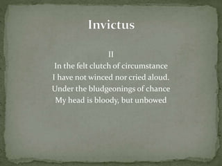 II
In the felt clutch of circumstance
I have not winced nor cried aloud.
Under the bludgeonings of chance
My head is bloody, but unbowed
 