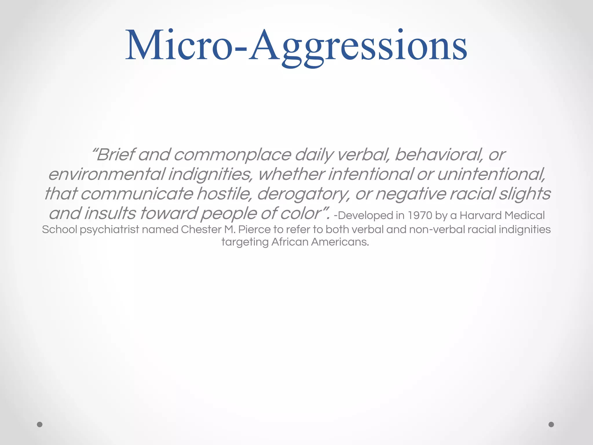 Micro-Aggressions
“Brief and commonplace daily verbal, behavioral, or
environmental indignities, whether intentional or unintentional,
that communicate hostile, derogatory, or negative racial slights
and insults toward people of color”. -Developed in 1970 by a Harvard Medical
School psychiatrist named Chester M. Pierce to refer to both verbal and non-verbal racial indignities
targeting African Americans.
 